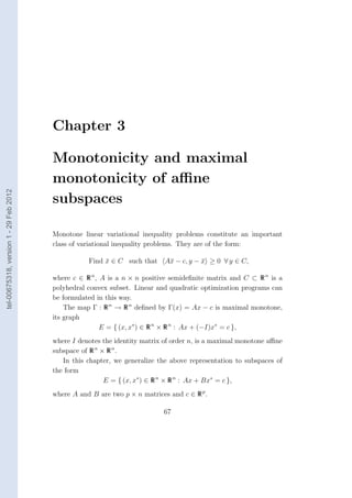 Chapter 3

                                        Monotonicity and maximal
                                        monotonicity of aﬃne
tel-00675318, version 1 - 29 Feb 2012




                                        subspaces

                                        Monotone linear variational inequality problems constitute an important
                                        class of variational inequality problems. They are of the form:

                                                   Find x ∈ C such that
                                                        ¯                   A¯ − c, y − x ≥ 0 ∀ y ∈ C,
                                                                             x          ¯

                                        where c ∈ R n , A is a n × n positive semideﬁnite matrix and C ⊂ R n is a
                                        polyhedral convex subset. Linear and quadratic optimization programs can
                                        be formulated in this way.
                                            The map Γ : R n → R n deﬁned by Γ(x) = Ax − c is maximal monotone,
                                        its graph
                                                        E = { (x, x∗ ) ∈ R n × R n : Ax + (−I)x∗ = c },
                                        where I denotes the identity matrix of order n, is a maximal monotone aﬃne
                                        subspace of R n × R n .
                                           In this chapter, we generalize the above representation to subspaces of
                                        the form
                                                         E = { (x, x∗ ) ∈ R n × R n : Ax + Bx∗ = c },
                                        where A and B are two p × n matrices and c ∈ R p .

                                                                            67
 