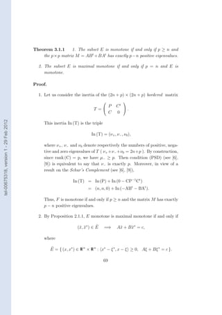 Theorem 3.1.1      1. The subset E is monotone if and only if p ≥ n and
                                            the p × p matrix M = AB t + BAt has exactly p − n positive eigenvalues.

                                          2. The subset E is maximal monotone if and only if p = n and E is
                                             monotone.

                                        Proof.

                                          1. Let us consider the inertia of the (2n + p) × (2n + p) bordered matrix
                                                                                           
                                                                              P        Ct 
                                                                         T =               .
                                                                              C        0
tel-00675318, version 1 - 29 Feb 2012




                                             This inertia In (T) is the triple

                                                                        In (T) = (ν+ , ν− , ν0 ),

                                             where ν+ , ν− and ν0 denote respectively the numbers of positive, nega-
                                             tive and zero eigenvalues of T ( ν+ +ν− +ν0 = 2n+p ). By construction,
                                             since rank (C) = p, we have µ− ≥ p. Then condition (PSD) (see [6],
                                             [9]) is equivalent to say that ν− is exactly p. Moreover, in view of a
                                             result on the Schur’s Complement (see [6], [9]),

                                                             In (T) = In (P) + In (0 − CP−1 Ct )
                                                                      = (n, n, 0) + In (−ABt − BAt ).

                                             Thus, F is monotone if and only if p ≥ n and the matrix M has exactly
                                             p − n positive eigenvalues.

                                          2. By Proposition 2.1.1, E monotone is maximal monotone if and only if

                                                                (¯, x∗ ) ∈ E
                                                                 x ¯             =⇒     A¯ + B x∗ = c,
                                                                                         x     ¯

                                             where

                                                 E = { (x, x∗ ) ∈ R n × R n : x∗ − ξ ∗ , x − ξ ≥ 0, Aξ + Bξ ∗ = c }.

                                                                                 69
 