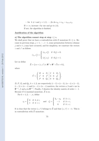 – for k = i and j = 1, 2, · · · , 2n do ckj = ckj − ck n+i cij .
                                                   If i < n, increase i by one and go to (A).
                                                   If not, the algorithm is ﬁnished.

                                        Justiﬁcation of the algorithm

                                        a) The algorithm cannot stop at step i ≤ n.
                                        We shall prove that we have a contradiction with E monotone if i ≤ n. Be-
                                        cause in previous steps, j = 1, · · · , i − 1, some permutation between columns
                                        j and n + j may have occurred, and for simplicity, we construct the vectors
                                        z and z ∗ as follows
                                                                               
                                                                                        ∗
                                                                                (xj , xj )
                                                                               
                                                                                                     if δ(j) = 0,
tel-00675318, version 1 - 29 Feb 2012




                                                                     ∗
                                                              (zj , zj )   =
                                                                               
                                                                                   (x∗ , xj )
                                                                               
                                                                               
                                                                                     j                if δ(j) = 1.

                                        Let us deﬁne
                                                           E = { w = (z, z ∗ ) ∈ R n × R n : Cw = 0 },
                                        where
                                                                                                              
                                                                  D                a   F1         I     b F2
                                                                 t
                                                                                       ft               0 gt  ,
                                                                                                             
                                                              C=
                                                                 e                0              0          
                                                                  P                0   Q1         0     0 Q2

                                        D, P , Fk and Qk , k = 1, 2, are respectively (i − 1) × (i − 1), (n − i) × (i − 1),
                                        (i − 1) × (n − i) and (n − i) × (n − i) matrices, the vectors a, b and e are in
                                        R i−1 , f and g in R n−i . Finally, I denotes the identity matrix of order i − 1.
                                        Because E is maximal monotone, E is so.
                                            For k = 1, 2, · · · , n, deﬁne
                                                                                                       
                                                                                                       b k − ak    if k < i,
                                                        0    if k = i,
                                                                                                       
                                                                                                       
                                                                                              ∗
                                                  zk =                            and       zk   =        −1       if k = i,
                                                         1    if k = i.                                
                                                                                                       
                                                                                                            0        if k > i.

                                        It is clear that the vector (z, z ∗ ) belongs to E and that z, z ∗ = −1. This is
                                        in contradiction with E monotone.

                                                                                        73
 