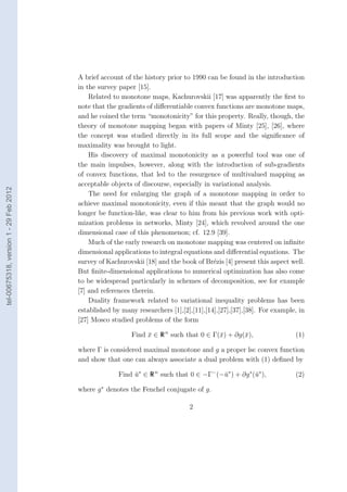 A brief account of the history prior to 1990 can be found in the introduction
                                        in the survey paper [15].
                                            Related to monotone maps, Kachurovskii [17] was apparently the ﬁrst to
                                        note that the gradients of diﬀerentiable convex functions are monotone maps,
                                        and he coined the term “monotonicity” for this property. Really, though, the
                                        theory of monotone mapping began with papers of Minty [25], [26], where
                                        the concept was studied directly in its full scope and the signiﬁcance of
                                        maximality was brought to light.
                                            His discovery of maximal monotonicity as a powerful tool was one of
                                        the main impulses, however, along with the introduction of sub-gradients
                                        of convex functions, that led to the resurgence of multivalued mapping as
                                        acceptable objects of discourse, especially in variational analysis.
tel-00675318, version 1 - 29 Feb 2012




                                            The need for enlarging the graph of a monotone mapping in order to
                                        achieve maximal monotonicity, even if this meant that the graph would no
                                        longer be function-like, was clear to him from his previous work with opti-
                                        mization problems in networks, Minty [24], which revolved around the one
                                        dimensional case of this phenomenon; cf. 12.9 [39].
                                            Much of the early research on monotone mapping was centered on inﬁnite
                                        dimensional applications to integral equations and diﬀerential equations. The
                                        survey of Kachurovskii [18] and the book of Br´zis [4] present this aspect well.
                                                                                        e
                                        But ﬁnite-dimensional applications to numerical optimization has also come
                                        to be widespread particularly in schemes of decomposition, see for example
                                        [7] and references therein.
                                            Duality framework related to variational inequality problems has been
                                        established by many researchers [1],[2],[11],[14],[27],[37],[38]. For example, in
                                        [27] Mosco studied problems of the form

                                                           Find x ∈ R n such that 0 ∈ Γ(¯) + ∂g(¯),
                                                                ¯                       x       x                    (1)

                                        where Γ is considered maximal monotone and g a proper lsc convex function
                                        and show that one can always associate a dual problem with (1) deﬁned by

                                                      Find u∗ ∈ R n such that 0 ∈ −Γ− (−¯∗ ) + ∂g ∗ (¯∗ ),
                                                           ¯                            u            u               (2)

                                        where g ∗ denotes the Fenchel conjugate of g.

                                                                               2
 