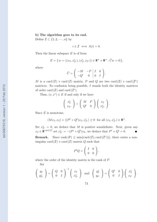 b) The algorithm goes to its end.
                                        Deﬁne I ⊂ {1, 2, · · · , n} by

                                                                        i ∈ I ⇐⇒ δ(i) = 0.

                                        Then the linear subspace E is of form

                                                     E = { w = ((xI , x∗ c ), (x∗ , xI c )) ∈ R n × R n : Cw = 0 },
                                                                       I        I

                                        where                                                       
                                                                        −M            −P       I   0 
                                                                    C=                                ,
                                                                        −Qt            0       0   I
                                        M is a card (I) × card (I) matrix, P and Q are two card (I) × card (I c )
tel-00675318, version 1 - 29 Feb 2012




                                        matrices. No confusion being possible, I stands both the identity matrices
                                        of order card (I) and card (I c ).
                                            Thus, (x, x∗ ) ∈ E if and only if we have
                                                                                                      
                                                                  x∗
                                                                 I =
                                                                        M              P   xI 
                                                                                                  .
                                                                 xI c   Qt             0     x∗ c
                                                                                              I

                                        Since E is monotone,

                                                    M xI , xI + (P t + Qt )xI , x∗ c ≥ 0 for all (xI , x∗ c ) ∈ R n .
                                                                                 I                      I

                                        Set x∗ c = 0, we deduce that M is positive semideﬁnite. Next, given any
                                             I
                                        xI ∈ R card (I) set x∗ c = −(P t + Qt )xI , we deduce that P t + Qt = 0.
                                                             I

                                        Remark. Since rank (P) ≤ min{card (I), card (I c )}), there exists a non-
                                        singular card (I) × card (I) matrix Q such that
                                                                                              
                                                                                  I        0 
                                                                         P tQ =               ,
                                                                                  0        0

                                        where the order of the identity matrix is the rank of P .
                                           Set
                                                             −1                                              
                                          y
                                         I =
                                                Q 0                   x         y∗
                                                                      I  and  I  = 
                                                                                         Qt                    0   x∗ 
                                                                                                                      I
                                           ∗                            ∗
                                                                                                                          .
                                         yI c   0 I                   xI c      yI c     0                     I     xI c

                                                                                  74
 