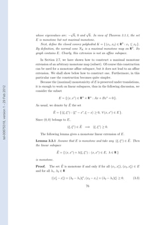 √           √
                                        whose eigenvalues are: − 6, 0 and 6. In view of Theorem 3.1.1, the set
                                        E is monotone but not maximal monotone.
                                           Next, deﬁne the closed convex polyhedral K = { (x1 , x2 ) ∈ R 2 : x1 ≤ x2 }.
                                        By deﬁnition, the normal cone NK is a maximal monotone map on R 2 . Its
                                        graph contains E. Clearly, this extension is not an aﬃne subspace.

                                             In Section 2.7, we have shown how to construct a maximal monotone
                                        extension of an arbitrary monotone map (subset). Of course this construction
                                        can be used for a monotone aﬃne subspace, but it does not lead to an aﬃne
                                        extension. We shall show below how to construct one. Furthermore, in this
                                        particular case the construction becomes quite simpler.
                                             Because the (maximal) monotonicity of E is preserved under translations,
                                        it is enough to work on linear subspaces, thus in the following discussion, we
tel-00675318, version 1 - 29 Feb 2012




                                        consider the subset

                                                         E = { (x, x∗ ) ∈ R n × R n : Ax + Bx∗ = 0 }.

                                        As usual, we denote by E the set

                                                     E = { (ξ, ξ ∗ ) : ξ ∗ − x∗ , ξ − x ≥ 0, ∀ (x, x∗ ) ∈ E }.

                                        Since (0, 0) belongs to E,

                                                                (ξ, ξ ∗ ) ∈ E =⇒      ξ, ξ ∗ ≥ 0.

                                           The following lemma gives a monotone linear extension of E.

                                        Lemma 3.3.1 Assume that E is monotone and take any (ξ, ξ ∗ ) ∈ E. Then
                                        the linear subspace

                                                       E = { (x, x∗ ) + λ(ξ, ξ ∗ ) : (x, x∗ ) ∈ E, λ ∈ R }

                                        is monotone.

                                        Proof. The set E is monotone if and only if for all (x1 , x∗ ), (x2 , x∗ ) ∈ E
                                                                                                   1           2
                                        and for all λ1 , λ2 ∈ R

                                                    (x∗ − x∗ ) + (λ2 − λ1 )ξ ∗ , (x2 − x1 ) + (λ2 − λ1 )ξ ≥ 0.
                                                      2    1                                                      (3.3)

                                                                                76
 