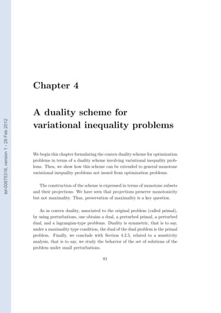 Chapter 4

                                        A duality scheme for
tel-00675318, version 1 - 29 Feb 2012




                                        variational inequality problems

                                        We begin this chapter formulating the convex duality scheme for optimization
                                        problems in terms of a duality scheme involving variational inequality prob-
                                        lems. Then, we show how this scheme can be extended to general monotone
                                        variational inequality problems not issued from optimization problems.

                                           The construction of the scheme is expressed in terms of monotone subsets
                                        and their projections. We have seen that projections preserve monotonicity
                                        but not maximality. Thus, preservation of maximality is a key question.

                                           As in convex duality, associated to the original problem (called primal),
                                        by using perturbations, one obtains a dual, a perturbed primal, a perturbed
                                        dual, and a lagrangian-type problems. Duality is symmetric, that is to say,
                                        under a maximality type condition, the dual of the dual problem is the primal
                                        problem. Finally, we conclude with Section 4.2.5, related to a sensitivity
                                        analysis, that is to say, we study the behavior of the set of solutions of the
                                        problem under small perturbations.

                                                                             81
 