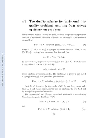 4.1     The duality scheme for variational ine-
                                                quality problems resulting from convex
                                                optimization problems
                                        In this section, we shall traduce the duality scheme for optimization problems
                                        in terms of variational inequality problems. As in chapter 1, one considers
                                        the problem:

                                                      Find x ∈ X such that f (¯) ≤ f (x), ∀ x ∈ X,
                                                           ¯                  x                                   (P )

                                        where f : X →] − ∞, +∞] is a proper lsc convex function. Next, let ϕ :
                                        X × U →] − ∞, +∞] be a lsc convex function such that
tel-00675318, version 1 - 29 Feb 2012




                                                                  ϕ(x, 0) = f (x), ∀ x ∈ X.

                                        By construction ϕ is proper since dom (ϕ) ⊃ dom (f) × {0}. Next, for each
                                        u ∈ U , deﬁne ϕu : X →] − ∞, +∞] by

                                                                 ϕu (x) = ϕ(x, u), ∀ x ∈ X.

                                        These functions are convex and lsc. The function ϕu is proper if and only if
                                        u ∈ proj U (dom (ϕ)). The perturbed problems are:

                                                    Find xu ∈ X such that ϕu (¯u ) ≤ ϕu (x), ∀ x ∈ X.
                                                         ¯                    x                                  (Pu )

                                           Next, let F , Φ and Φu be the graphs of ∂f , ∂ϕ and ∂ϕu , respectively.
                                        Since f , ϕ and ϕu are proper, convex and lsc functions, the sets F , Φ and
                                        Φu are cyclically maximal monotone.
                                           The problems (P ) and (Pu ) are respectively equivalent to the following
                                        Variational Inequality Problems (VIP):

                                                             Find x ∈ X such that (¯, 0) ∈ F
                                                                  ¯                x                              (V )

                                        and
                                                           Find xu ∈ X such that (¯u , 0) ∈ Φu .
                                                                ¯                 x                              (Vu ).

                                                                             82
 