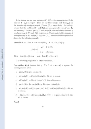 It is natural to say that problem (P ) ( (Pu ) ) is nondegenerate if the
                                        function f ( ϕu ) is proper. Thus, we say that dom (f) and dom (ϕu ) are
                                        the domains of nondegeneracy of (P ) and (Pu ), respectively. By analogy,
                                        we say that the problems (V ) and (Vu ) are nondegenerate when F and Φu
                                        are nonempty. The sets, proj X (F) and proj X (Φu ) are called the domains of
                                        nondegeneracy of (V ) and (Vu ), respectively. Unfortunately, the domains of
                                        nondegeneracy of (P) and (V) ( (Pu ) and (Vu ) ) do not coincide in general as
                                        shown by the following example:

                                        Example 4.1.1 Take X = R and deﬁne f : X →] − ∞, +∞] by
                                                                            √
                                                                            − x
                                                                                     if x ≥ 0,
                                                                           
                                                                 f (x) =
tel-00675318, version 1 - 29 Feb 2012




                                                                           
                                                                               +∞
                                                                           
                                                                           
                                                                                      otherwise.

                                        Then,     dom (f) = [ 0, +∞ [      and   dom (F) = ] 0, +∞ [.

                                           The following proposition is rather immediate.

                                        Proposition 4.1.1 Assume that ϕ : X × U →] − ∞, +∞] is a proper lsc
                                        convex function. Then

                                          a)     proj X (Φ) ⊂ proj X (dom(ϕ)).

                                          b)     ri (proj X Φ) = ri (proj X (dom(ϕ))), this set is convex.

                                          c)     cl (proj X Φ) = cl (proj X (dom (ϕ))), this set is convex.

                                          d)     proj U (Φ) ⊂ {u : proj X (Φu ) = ∅} = proj U (dom (ϕ)).

                                          e)     ri (proj U Φ) = ri ({u : proj X (Φu ) = ∅}) = ri (proj U (dom(ϕ))), this set
                                               is convex.

                                          f)     cl (proj U Φ) = cl ({u : proj X (Φu ) = ∅}) = cl (proj U (dom(ϕ))), this
                                               set is convex.

                                        Proof.

                                                                                 83
 