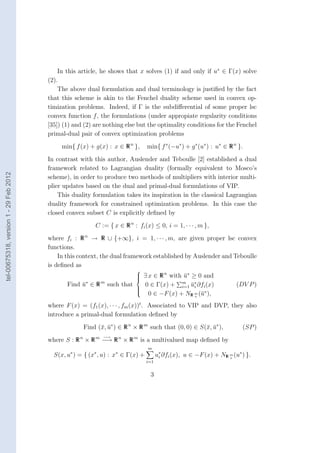 In this article, he shows that x solves (1) if and only if u∗ ∈ Γ(x) solve
                                        (2).
                                            The above dual formulation and dual terminology is justiﬁed by the fact
                                        that this scheme is akin to the Fenchel duality scheme used in convex op-
                                        timization problems. Indeed, if Γ is the subdiﬀerential of some proper lsc
                                        convex function f , the formulations (under appropiate regularity conditions
                                        [35]) (1) and (2) are nothing else but the optimality conditions for the Fenchel
                                        primal-dual pair of convex optimization problems
                                             min{ f (x) + g(x) : x ∈ R n },      min{ f ∗ (−u∗ ) + g ∗ (u∗ ) : u∗ ∈ R n }.
                                        In contrast with this author, Auslender and Teboulle [2] established a dual
                                        framework related to Lagrangian duality (formally equivalent to Mosco’s
tel-00675318, version 1 - 29 Feb 2012




                                        scheme), in order to produce two methods of multipliers with interior multi-
                                        plier updates based on the dual and primal-dual formulations of VIP.
                                            This duality formulation takes its inspiration in the classical Lagrangian
                                        duality framework for constrained optimization problems. In this case the
                                        closed convex subset C is explicitly deﬁned by
                                                          C := { x ∈ R n : fi (x) ≤ 0, i = 1, · · · , m },
                                        where fi : R n → R ∪ {+∞}, i = 1, · · · , m, are given proper lsc convex
                                        functions.
                                            In this context, the dual framework established by Auslender and Teboulle
                                        is deﬁned as
                                                                           
                                                                            ∃ x ∈ R n with u∗ ≥ 0 and
                                                                                           ¯
                                                                           
                                               Find u∗ ∈ R m such that
                                                    ¯                            0 ∈ Γ(x) + m u∗ ∂fi (x)
                                                                                              i=1 ¯i                   (DV P )
                                                                           
                                                                                  0 ∈ −F (x) + NR m (¯∗ ),
                                                                           
                                                                           
                                                                                                   +
                                                                                                     u
                                        where F (x) = (f1 (x), · · · , fm (x))t . Associated to VIP and DVP, they also
                                        introduce a primal-dual formulation deﬁned by
                                                     Find (¯, u∗ ) ∈ R n × R m such that (0, 0) ∈ S(¯, u∗ ),
                                                           x ¯                                      x ¯                  (SP )
                                                             −→
                                        where S : R n × R m −→ R n × R m is a multivalued map deﬁned by
                                                                                 m
                                          S(x, u∗ ) = { (x∗ , u) : x∗ ∈ Γ(x) +         u∗ ∂fi (x), u ∈ −F (x) + NR m (u∗ ) }.
                                                                                        i                          +
                                                                                 i=1


                                                                                  3
 