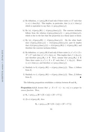 a) By deﬁnition, x ∈ proj X (Φ) if and only if there exists u ∈ U such that
                                             (x, u) ∈ dom (∂ϕ). This implies, in particular, that (x, u) ∈ dom (ϕ)
                                             which is equivalent to say that x ∈ proj X (dom (ϕ)).

                                          b) By (a), ri (proj X (Φ)) ⊂ ri (proj X (dom (ϕ))). The converse inclusion
                                             follows from the relation ri (proj X (dom (ϕ))) = proj X (ri (dom (ϕ))),
                                             which is due to the fact that the projection on a linear space is linear.

                                          c) By (a), cl (proj X (Φ)) ⊂ cl (proj X (dom (ϕ))). On the other hand,
                                             since cl (proj X (dom (ϕ))) = cl (ri (proj X (dom (ϕ)))), part b) implies
                                             that cl (ri (proj X (dom (ϕ)))) = cl (ri (proj X (Φ))) ⊂ cl (proj X (Φ)), and
                                             therefore the converse inclusion follows.
tel-00675318, version 1 - 29 Feb 2012




                                          d) By deﬁnition, u ∈ proj U (Φ) if and only if there exists (x, x∗ , u∗ ) ∈ X ×
                                             X ∗ × U ∗ such that (x∗ , u∗ ) ∈ ∂ϕ(x, u). This implies that x∗ ∈ ∂ϕu (x),
                                             and therefore proj X (Φu ) = ∅. Next, assume that proj X (Φu ) = ∅.
                                             Then there exists (x, x∗ ) ∈ X × X ∗ such that x∗ ∈ ∂ϕu (x). Hence
                                             (x, u) ∈ dom (ϕ), and therefore u ∈ proj U (dom (ϕ)).

                                          e) Similarly to b), ri (proj U (Φ)) = ri (proj U (dom (ϕ))). Thus, e) follows
                                             from d).

                                          f) Similarly to c), cl (proj U (Φ)) = cl (proj U (dom (ϕ))). Thus, f ) follows
                                             from d).

                                           The following proposition establishes a relation between Φ and Φu .

                                        Proposition 4.1.2 Assume that ϕ : X × U →] − ∞, +∞] is a proper lsc
                                        convex function. Then,

                                          a) Φu ⊃ proj X×X∗ [Φ ∩ ((X × {u}) × (X∗ × U∗ ))];

                                          b) If u ∈ ri (proj U Φ), then

                                                          Φu = proj X×X∗ [Φ ∩ ((X × {u}) × (X∗ × U∗ ))].

                                                                               84
 