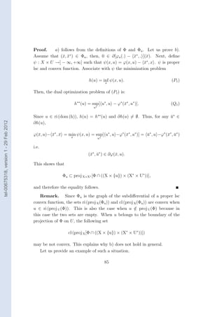 Proof.     a) follows from the deﬁnitions of Φ and Φu . Let us prove b).
                                        Assume that (¯, x∗ ) ∈ Φu , then, 0 ∈ ∂[ϕu (.) − x∗ , . ](¯). Next, deﬁne
                                                       x ¯                                 ¯      x
                                        ψ : X × U →] − ∞, +∞] such that ψ(x, u) = ϕ(x, u) − x∗ , x . ψ is proper
                                                                                                 ¯
                                        lsc and convex function. Associate with ψ the minimization problem

                                                                         h(u) = inf ψ(x, u).                          (P1 )
                                                                                      x


                                        Then, the dual optimization problem of (P1 ) is:

                                                                 h∗∗ (u) = sup[ u∗ , u − ϕ∗ (¯∗ , u∗ )].
                                                                                             x                        (Q1 )
                                                                            u∗


                                        Since u ∈ ri (dom (h)), h(u) = h∗∗ (u) and ∂h(u) = ∅. Thus, for any u∗ ∈
                                                                                                            ¯
tel-00675318, version 1 - 29 Feb 2012




                                        ∂h(u),

                                        ϕ(¯, u)− x∗ , x = min ψ(x, u) = sup[ u∗ , u −ϕ∗ (¯∗ , u∗ )] = u∗ , u −ϕ∗ (¯∗ , u∗ )
                                          x      ¯ ¯                                     x            ¯           x ¯
                                                             x                   u∗


                                        i.e.
                                                                         (¯∗ , u∗ ) ∈ ∂ϕ(¯, u).
                                                                          x ¯            x

                                        This shows that

                                                        Φu ⊂ proj X×X∗ [Φ ∩ ((X × {u}) × (X∗ × U∗ ))],

                                        and therefore the equality follows.
                                            Remark. Since Φu is the graph of the subdiﬀerential of a proper lsc
                                        convex function, the sets ri (proj X (Φu )) and cl (proj X (Φu )) are convex when
                                        u ∈ ri (proj U (Φ)). This is also the case when u ∈ proj U (Φ) because in
                                                                                                 /
                                        this case the two sets are empty. When u belongs to the boundary of the
                                        projection of Φ on U , the following set

                                                           cl (proj X [Φ ∩ ((X × {u}) × (X∗ × U∗ ))])

                                        may be not convex. This explains why b) does not hold in general.
                                          Let us provide an example of such a situation.

                                                                                      85
 