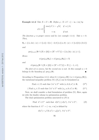 Example 4.1.2 Take X = U = R. Deﬁne ϕ : X × U →] − ∞, +∞] by
                                                                            √
                                                               max[ x2 , 1 − u ] if u ≥ 0,
                                                              
                                                              
                                                      ϕ(x, u)
                                                              
                                                                      +∞
                                                              
                                                              
                                                                                  if not.

                                        The function ϕ is proper convex and lsc (see example 1.2.1). Take u = 0.
                                        Then,

                                        Φ0 = { (x, 2x) : |x| > 1 }∪({−1}×[ −2, 0 ])∪{ (x, 0) : |x| < 1 }∪({1}×[ 0, 2 ])

                                        and

                                                 proj X×X∗ [Φ ∩ ((X × {0}) × (X∗ × U∗ ))] = { (x, 2x) : |x| ≥ 1 }.
tel-00675318, version 1 - 29 Feb 2012




                                        Hence
                                                              ri (proj X (Φ0 )) = cl (proj X (Φ0 )) = X
                                        and
                                                   cl (proj X [Φ ∩ ((X × {0}) × (X∗ × U∗ ))]) = X  ] − 1, +1[.
                                            The ﬁrst set is convex, but the second one is not. In this example u = 0
                                        belongs to the boundary of proj U (Φ).

                                        According to Proposition 4.1.2, when 0 ∈ ri (proj U (Φ)) (u ∈ ri (proj U (Φ))),
                                        the variational inequality problem (V) ((Vu )) can be formulated as

                                                     Find x ∈ X such that ∃ u∗ ∈ U ∗ with (x, 0, 0, u∗ ) ∈ Φ,        (V 0 )

                                                ( Find xu ∈ X such that ∃ u∗ ∈ U ∗ with (xu , u, 0, u∗ ) ∈ Φ).       (V u )
                                           Next, we shall consider a dual formulation of problem (V). Here, again
                                        we refer the duality scheme in optimization problem.
                                           The dual optimization problem associated to (P ) is

                                                      Find u∗ ∈ U ∗ such that d(¯∗ ) ≤ d(u∗ ), ∀ u∗ ∈ U ∗ ,
                                                           ¯                    u                                     (D)

                                        where the function d : U ∗ → [−∞, +∞] is deﬁned by

                                                             d(u∗ ) = ϕ∗ (0, u∗ ) = ϕ∗ (u∗ ), ∀ u∗ ∈ U ∗ .
                                                                                     0


                                                                                  86
 