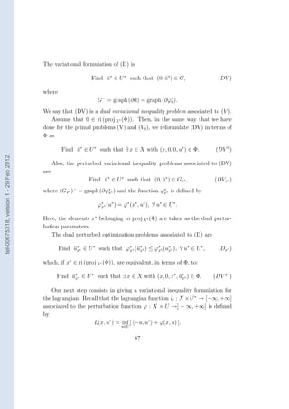 The variational formulation of (D) is

                                                               Find u∗ ∈ U ∗ such that (0, u∗ ) ∈ G,
                                                                    ¯                      ¯                           (DV )

                                        where
                                                                 G− = graph (∂d) = graph (∂ϕ0 ).
                                                                                            ∗


                                        We say that (DV) is a dual variational inequality problem associated to (V ).
                                           Assume that 0 ∈ ri (proj X∗ (Φ)). Then, in the same way that we have
                                        done for the primal problems (V) and (V0 ), we reformulate (DV) in terms of
                                        Φ as

                                                 Find u∗ ∈ U ∗ such that ∃ x ∈ X with (x, 0, 0, u∗ ) ∈ Φ.
                                                      ¯                                                               (DV 0 )
tel-00675318, version 1 - 29 Feb 2012




                                              Also, the perturbed variational inequality problems associated to (DV)
                                        are
                                                              Find u∗ ∈ U ∗ such that (0, u∗ ) ∈ Gx∗ ,
                                                                   ¯                      ¯                           (DVx∗ )
                                        where (Gx∗ )− = graph (∂ϕ∗∗ ) and the function ϕ∗ ∗ is deﬁned by
                                                                 x                      x


                                                                  ϕ∗ ∗ (u∗ ) = ϕ∗ (x∗ , u∗ ), ∀ u∗ ∈ U ∗ .
                                                                   x


                                        Here, the elements x∗ belonging to proj X∗ (Φ) are taken as the dual pertur-
                                        bation parameters.
                                           The dual perturbed optimization problems associated to (D) are

                                                Find u∗ ∗ ∈ U ∗ such that ϕ∗ ∗ (¯∗ ∗ ) ≤ ϕ∗ ∗ (u∗ ∗ ), ∀ u∗ ∈ U ∗ ,
                                                     ¯x                    x ux           x     x                      (Dx∗ )

                                        which, if x∗ ∈ ri (proj X∗ (Φ)), are equivalent, in terms of Φ, to:
                                                                                                                           ∗
                                               Find u∗ ∗ ∈ U ∗ such that ∃ x ∈ X with (x, 0, x∗ , u∗ ∗ ) ∈ Φ.
                                                    ¯x                                            ¯x                  (DV x )

                                           Our next step consists in giving a variational inequality formulation for
                                        the lagrangian. Recall that the lagrangian function L : X × U ∗ → [−∞, +∞]
                                        associated to the perturbation function ϕ : X × U →] − ∞, +∞] is deﬁned
                                        by
                                                            L(x, u∗ ) = inf [ −u, u∗ + ϕ(x, u) ].
                                                                             u∈U


                                                                                    87
 