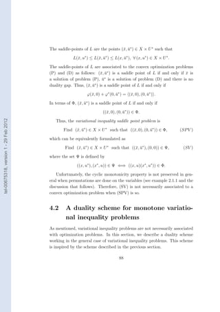 The saddle-points of L are the points (¯, u∗ ) ∈ X × U ∗ such that
                                                                               x ¯

                                                     L(¯, u∗ ) ≤ L(¯, u∗ ) ≤ L(x, u∗ ), ∀ (x, u∗ ) ∈ X × U ∗ .
                                                       x           x ¯            ¯

                                        The saddle-points of L are associated to the convex optimization problems
                                        (P) and (D) as follows: (¯, u∗ ) is a saddle point of L if and only if x is
                                                                   x ¯                                         ¯
                                                                       ∗
                                        a solution of problem (P), u is a solution of problem (D) and there is no
                                                                     ¯
                                                                ∗
                                        duality gap. Thus, (¯, u ) is a saddle point of L if and only if
                                                            x ¯

                                                             ϕ(¯, 0) + ϕ∗ (0, u∗ ) = (¯, 0), (0, u∗ ) .
                                                               x              ¯       x          ¯

                                        In terms of Φ, (¯, u∗ ) is a saddle point of L if and only if
                                                        x ¯

                                                                      ((¯, 0), (0, u∗ )) ∈ Φ.
                                                                        x          ¯
tel-00675318, version 1 - 29 Feb 2012




                                           Thus, the variational inequality saddle point problem is

                                               Find (¯, u∗ ) ∈ X × U ∗ such that ((¯, 0), (0, u∗ )) ∈ Φ,
                                                     x ¯                           x          ¯                  (SP V )

                                        which can be equivalently formulated as

                                                Find (¯, u∗ ) ∈ X × U ∗ such that ((¯, u∗ ), (0, 0)) ∈ Ψ,
                                                      x ¯                           x ¯                           (SV )

                                        where the set Ψ is deﬁned by

                                                       ((x, u∗ ), (x∗ , u)) ∈ Ψ ⇐⇒ ((x, u)(x∗ , u∗ )) ∈ Φ.

                                            Unfortunately, the cyclic monotonicity property is not preserved in gen-
                                        eral when permutations are done on the variables (see example 2.1.1 and the
                                        discussion that follows). Therefore, (SV) is not necessarily associated to a
                                        convex optimization problem when (SPV) is so.


                                        4.2      A duality scheme for monotone variatio-
                                                 nal inequality problems
                                        As mentioned, variational inequality problems are not necessarily associated
                                        with optimization problems. In this section, we describe a duality scheme
                                        working in the general case of variational inequality problems. This scheme
                                        is inspired by the scheme described in the previous section.

                                                                                88
 