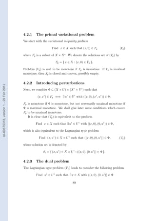 4.2.1    The primal variational problem
                                        We start with the variational inequality problem

                                                              Find x ∈ X such that (x, 0) ∈ Fp                      (Vp )

                                        where Fp is a subset of X × X ∗ . We denote the solutions set of (Vp ) by

                                                                 Sp = { x ∈ X : (x, 0) ∈ Fp }.

                                        Problem (Vp ) is said to be monotone if Fp is monotone. If Fp is maximal
                                        monotone, then Sp is closed and convex, possibly empty.


                                        4.2.2    Introducing perturbations
tel-00675318, version 1 - 29 Feb 2012




                                        Next, we consider Φ ⊂ (X × U ) × (X ∗ × U ∗ ) such that

                                                  (x, x∗ ) ∈ Fp ⇐⇒ ∃ u∗ ∈ U ∗ with ((x, 0), (x∗ , u∗ )) ∈ Φ.

                                        Fp is monotone if Φ is monotone, but not necessarily maximal monotone if
                                        Φ is maximal monotone. We shall give later some conditions which ensure
                                        Fp to be maximal monotone.
                                           It is clear that (Vp ) is equivalent to the problem

                                                 Find x ∈ X such that ∃ u∗ ∈ U ∗ with ((x, 0), (0, u∗ )) ∈ Φ,

                                        which is also equivalent to the Lagrangian-type problem

                                                   Find (x, u∗ ) ∈ X × U ∗ such that ((x, 0), (0, u∗ )) ∈ Φ,        (VL )

                                        whose solution set is denoted by

                                                       Sl = { (x, u∗ ) ∈ X × U ∗ : ((x, 0), (0, u∗ )) ∈ Φ }.


                                        4.2.3    The dual problem
                                        The Lagrangian-type problem (VL ) leads to consider the following problem

                                                 Find u∗ ∈ U ∗ such that ∃ x ∈ X with ((x, 0), (0, u∗ )) ∈ Φ

                                                                                89
 