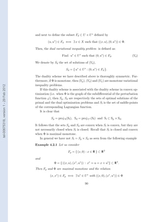 and next to deﬁne the subset Fd ⊂ U × U ∗ deﬁned by

                                                 (u, u∗ ) ∈ Fd ⇐⇒ ∃ x ∈ X such that ((x, u), (0, u∗ )) ∈ Φ.

                                        Then, the dual variational inequality problem is deﬁned as:

                                                            Find u∗ ∈ U ∗ such that (0, u∗ ) ∈ Fd .                (Vd )

                                        We denote by Sd the set of solutions of (Vd ),

                                                               Sd = { u∗ ∈ U ∗ : (0, u∗ ) ∈ Fd }.

                                        The duality scheme we have described above is thoroughly symmetric. Fur-
                                        thermore, if Φ is monotone, then (Vp ), (Vd ) and (VL ) are monotone variational
                                        inequality problems.
tel-00675318, version 1 - 29 Feb 2012




                                            If this duality scheme is associated with the duality scheme in convex op-
                                        timization (i.e. when Φ is the graph of the subdiﬀerential of the perturbation
                                        function ϕ), then Sp , Sd are respectively the sets of optimal solutions of the
                                        primal and the dual optimization problems and Sl is the set of saddle-points
                                        of the corresponding Lagrangian function.
                                            It is clear that

                                                    Sp = proj X (Sl ), Sd = proj U∗ (Sl ) and Sl ⊂ Sp × Sd .

                                        It follows that the sets Sp and Sd are convex when Sl is convex, but they are
                                        not necessarily closed when Sl is closed. Recall that Sl is closed and convex
                                        when Φ is maximal monotone.
                                            In general we have not Sl = Sp × Sd as seen from the following example

                                        Example 4.2.1 Let us consider

                                                                 Fp = { (x, 0) : x ∈ R } ⊂ R 2

                                        and
                                                      Φ = { ((x, u), (x∗ , u∗ )) : x∗ = u = x + u∗ } ⊂ R 4 .
                                        Then Fp and Φ are maximal monotone and the relation

                                                   (x, x∗ ) ∈ Fp ⇐⇒ ∃ u∗ ∈ U ∗ with ((x, 0), (x∗ , u∗ )) ∈ Φ

                                                                               90
 