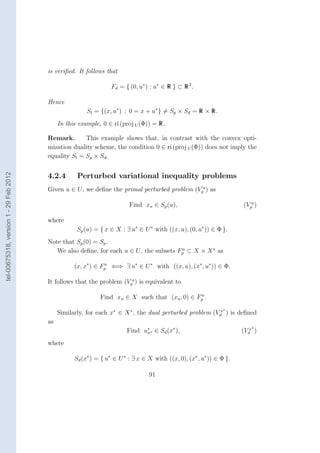 is veriﬁed. It follows that

                                                                  Fd = { (0, u∗ ) : u∗ ∈ R } ⊂ R 2 .

                                        Hence
                                                        Sl = {(x, u∗ ) : 0 = x + u∗ } = Sp × Sd = R × R.
                                             In this example, 0 ∈ ri (proj U (Φ)) = R.

                                        Remark.       This example shows that, in contrast with the convex opti-
                                        mization duality scheme, the condition 0 ∈ ri (proj U (Φ)) does not imply the
                                        equality Sl = Sp × Sd .
tel-00675318, version 1 - 29 Feb 2012




                                        4.2.4       Perturbed variational inequality problems
                                        Given u ∈ U , we deﬁne the primal perturbed problem (Vpu ) as

                                                                         Find xu ∈ Sp (u),                            (Vpu )

                                        where
                                                    Sp (u) = { x ∈ X : ∃ u∗ ∈ U ∗ with ((x, u), (0, u∗ )) ∈ Φ }.
                                        Note that Sp (0) = Sp .
                                           We also deﬁne, for each u ∈ U , the subsets Fp ⊂ X × X ∗ as
                                                                                        u



                                                   (x, x∗ ) ∈ Fp ⇐⇒ ∃ u∗ ∈ U ∗ with ((x, u), (x∗ , u∗ )) ∈ Φ.
                                                               u



                                        It follows that the problem (Vpu ) is equivalent to
                                                                                               u
                                                             Find xu ∈ X such that (xu , 0) ∈ Fp .
                                                                                                                ∗
                                             Similarly, for each x∗ ∈ X ∗ , the dual perturbed problem (Vdx ) is deﬁned
                                        as
                                                                                                                          ∗
                                                                        Find u∗ ∗ ∈ Sd (x∗ ),
                                                                              x                                       (Vdx )
                                        where

                                                   Sd (x∗ ) = { u∗ ∈ U ∗ : ∃ x ∈ X with ((x, 0), (x∗ , u∗ )) ∈ Φ }.

                                                                                 91
 