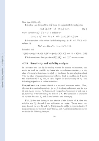 Note that Sd (0) = Sd .
                                                                            ∗
                                           It is clear that the problem (Vdx ) can be equivalently formulated as
                                                                                                    ∗                   ∗
                                                              Find u∗ ∗ ∈ U ∗ s.t. (0, u∗ ∗ ) ∈ Fd ,
                                                                    x                   x
                                                                                                 x
                                                                                                                    (Vdx )
                                                              ∗
                                        where the subset Fd ⊂ U × U ∗ is deﬁned by
                                                          x

                                                                   ∗
                                                   (u, u∗ ) ∈ Fd
                                                               x
                                                                       ⇐⇒ ∃ x ∈ X with ((x, u), (x∗ , u∗ )) ∈ Φ.
                                                                                                              −→
                                           It is convenient to introduce the following map: Λ : X ∗ × U −→ X × U ∗
                                        deﬁned by
                                                          Λ(x∗ , u) = {(x, u∗ ) : (x, u, x∗ , u∗ ) ∈ Φ}.
                                        It is clear that
                                         Sp (u) = proj X (Λ(0, u)), Sd (x∗ ) = proj U∗ (Λ(x∗ , 0)) and Sl = Λ(0, 0). (4.1)
tel-00675318, version 1 - 29 Feb 2012




                                                                                                        ∗
                                           If Φ is monotone, then problems (VL ), (Vpu ) and (Vdx ) are monotone.


                                        4.2.5     Sensitivity and stability analysis
                                        In the same way that in the duality scheme for convex optimization, one
                                        seeks, as much as possible, to choose the perturbation function ϕ in the
                                        class of convex lsc functions, we shall try to choose the perturbation subset
                                        Φ in the class of maximal monotone subsets. Such a condition on Φ needs
                                        the monotonicity of Fp and, in turn, implies the monotonicity of Fd . The
                                        following proposition is rather immediate.
                                        Proposition 4.2.1 Assume that Φ is a maximal monotone subset. Then,
                                        the map Λ is maximal monotone, the set Sl is closed and convex, and the sets
                                        Sp and Sd are convex. Furthermore, Sl compact and nonempty if and only if
                                        (0, 0) belongs to the interior of the domain of Λ. This condition is equivalent
                                        to say that both sets Sp and Sd are compact and nonempty.
                                            If (0, 0) does not belong to the interior of the domain of Λ, then the
                                        solution sets Sp , Sd and Sl are unbounded or empty. To say more, one
                                        must look at the sets Fp and Fd . Unfortunately, unlike in convex duality, Φ
                                        maximal monotone does not imply that Fp and Fd are maximal monotone as
                                        we see in the following example.

                                                                                   92
 