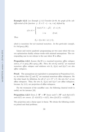 Example 4.2.2 (see Example 4.1.2) Consider for Φ, the graph of the sub-
                                        diﬀerential of the function ϕ : X × U →] − ∞, +∞] deﬁned by
                                                                                   √
                                                                      max[ x2 , 1 − u ]
                                                                                            if u ≥ 0,
                                                                     
                                                         ϕ(x, u) =
                                                                     
                                                                               +∞
                                                                     
                                                                     
                                                                                            if not.

                                        Then
                                                                     Fp = {(x, 2x) : |x| ≥ 1},

                                        which is monotone but not maximal monotone. In this particular example,
                                        0 ∈ bd (proj U (Φ)).
tel-00675318, version 1 - 29 Feb 2012




                                           Linear and convex quadratic programming are two cases where the con-
                                        vex optimization duality scheme works with minimal assumptions. The cor-
                                        responding case in our scheme is the case where Φ is aﬃne.

                                        Proposition 4.2.2 Assume that Φ is a maximal monotone aﬃne subspace
                                                                                                        x∗
                                        and (u, x∗ ) ∈ proj U (Φ) × proj X∗ (Φ). Then, the sets Fp and Fd are maximal
                                                                                                 u

                                        monotone aﬃne subspace and solutions sets Sl , Sp (u) and Sd (x∗ ) are also
                                        aﬃne subspaces.

                                        Proof. The assumptions are equivalent to assumptions in Proposition 3.4.1,
                                                              u       x∗
                                        so, we deduce that Fp and Fd are maximal monotone aﬃne subspaces. On
                                        the other hand, by deﬁnition, for all (x∗ , u) ∈ X ∗ × U , the sets Λ(x∗ , u) are
                                        aﬃne subspaces. Thus, the sets Sl , Sp (u) and Sd (x∗ ) are aﬃne subspaces,
                                        because, by (4.1), are projection of aﬃne subspaces.
                                           For the treatment of the nonaﬃne case, the following classical result is
                                        useful, see for instance [10].

                                        Proposition 4.2.3 Given f : R n → R p linear and C ⊂ R n such that ri (C)
                                        and cl (C) are convex. If ri (cl (C)) = ri (C), then f (ri (C)) = ri (f(C)).

                                        The projection onto a linear space is linear. We obtain the following results
                                        on primal and dual problems.

                                                                                93
 