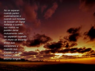 No se separan cuando parten materialmente o cuando sus miradas se buscan sin lograr hallarse o cuando sus manos no pueden darse mutuamente calor;  se separan cuando un muro se levanta entre sus corazones y cuando sus espíritus ya no hablan más la misma lengua.  