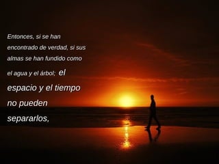 Entonces, si se han encontrado de verdad, si sus almas se han fundido como el agua y el árbol;  el espacio y el tiempo no pueden separarlos, 