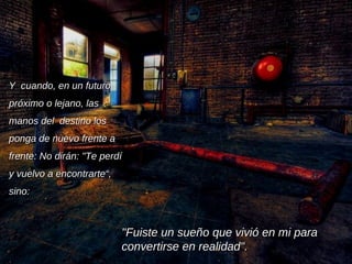 Y  cuando, en un futuro próximo o lejano, las manos del  destino los ponga de nuevo frente a frente: No dirán: "Te perdí y vuelvo a encontrarte“, sino:  "Fuiste un sueño que vivió en mi para convertirse en realidad".  