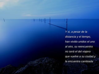 Y si, a pesar de la distancia y el tiempo, han vivido unidos el uno al otro, su reencuentro no será el del viajero que vuelve a su ciudad y la encuentra cambiada 