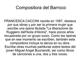 Compositora del Barroco

FRANCESCA CACCINI nacida en 1587, destaca
   por sus obras y por ser la primera mujer que
   escribe una ópera titulada "La liberazione de
  Ruggiero dall'Isola d'Alcina", hace pocos años
recuperada por un grupo suizo. Como las óperas
 que en ese momento se escriben, también esta
     compositora incluye la danza en su obra.
 Escribe otras muchas partituras sobre textos del
  joven Miguel Angel Buonarotti, así como libros
      de canciones a una, dos y tres voces.
 