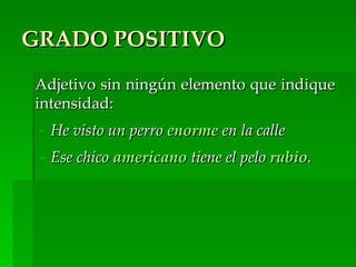 GRADO POSITIVO
Adjetivo sin ningún elemento que indique
intensidad:
 - He visto un perro enorme en la calle
 - Ese chico americano tiene el pelo rubio.
 