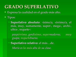 GRADO SUPERLATIVO
 Expresa la cualidad en el grado más alto.
 Tipos:
   Superlativo absoluto: -ísimo/a, -érrimo/a, el
    más, muy, sumamente, super-, mega-, archi-,
    ultra-, requete-:
     paupérrimo, gordísimo, supermoderno,     muy
     guapa, requetebueno.
   Superlativo relativo: el más…de.
     María es la más alta de su clase.
 