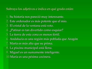 Subraya los adjetivos e indica en qué grado están:

1. Su historia nos pareció muy interesante.
2. Este ordenador es más potente que el mío.
3. El cristal de la ventana está roto.
4. ¿Patinar es tan divertido como esquiar?
5. La tierra de esta zona es menos fértil.
6. Andalucía es una región más poblada que Aragón
7. Marta es más alta que su prima.
8. La piscina municipal está llena.
9. Miguel es un sumamente inteligente.
10.María es una pésima cocinera.
 