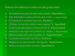 Subraya los adjetivos e indica en qué grado están:

•   Su historia nos pareció muy interesante. Superlativo
•   Este ordenador es más potente que el mío. C. Superioridad
•   El cristal de la ventana está roto. Positivo
•   ¿Patinar es tan divertido como esquiar? C. Igualdad
•   La tierra de esta zona es menos fértil. C. Inferioridad
•   Andalucía es una región más poblada que Aragón. C. Superioridad
•   Marta es más alta que su prima. C. Superioridad
•   La piscina municipal está llena. Positivo
•   Miguel es un sumamente inteligente. Superlativo
•   María es una pésima cocinera. Superlativo
 