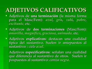 ADJETIVOS CALIFICATIVOS
 Adjetivos de una terminación (la misma forma
  para el Masc/Fem): azul, gris, zulú, pobre,
  excitante, etc.
 Adjetivos de dos terminaciones (Masc/Fem):
  amarillo, magnífico, gracioso, animado, etc.
 Adjetivos explicativos: destacan una cualidad
  típica del sustantivo. Suelen ir antepuestos al
  sustantivo: : cielo azul.
  Adjetivos especificativos: señalan una cualidad
  que diferencia al sustantivo de otros. Suelen ir
  pospuestos al sustantivo: camisa negra.
 