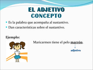 EL ADJETIVO CONCEPTO Es la palabra que acompaña al sustantivo. Dan características sobre el sustantivo. Ejemplo: Maricarmen tiene el pelo marrón . adjetivo