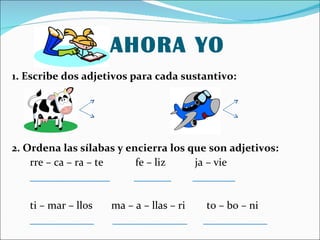 AHORA YO 1. Escribe dos adjetivos para cada sustantivo: 2. Ordena las sílabas y encierra los que son adjetivos: rre – ca – ra – te fe – liz ja – vie _______________ _______ ________ ti – mar – llos ma – a – llas – ri to – bo – ni ____________ ______________ ____________