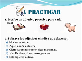 A PRACTICAR 1. Escribe un adjetivo posesivo para cada sustantivo: ___ ___ ___ 2. Subraya los adjetivos e indica que clase son: a) Mi casa es verde. b) Aquella niña es buena. c) Ciertos alumnos comen ricas manzanas. d) Nicolás tiene cinco carros grandes. e) Este lapicero es tuyo.