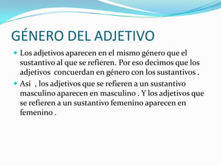 GÉNERO DEL ADJETIVO
Los adjetivos aparecen en el mismo género que el
sustantivo al que se refieren. Por eso decimos que los
adjetivos concuerdan en género con los sustantivos .
Así , los adjetivos que se refieren a un sustantivo
masculino aparecen en masculino . Y los adjetivos que
se refieren a un sustantivo femenino aparecen en
femenino .