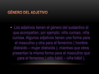 • Los adjetivos tienen el género del sustantivo al
  que acompañan, por ejemplo: niño curioso, niña
 curiosa. Algunos adjetivos tienen una forma para
   el masculino y otra para el femenino ( hombre
  distraído – mujer distraída ), mientras que otros
 presentan la misma forma para el masculino que
     para el femenino ( niño hábil – niña hábil ).
 