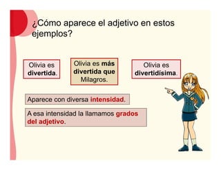¿Cómo aparece el adjetivo en estos
ejemplos?
Olivia es
divertida.
Olivia es más
divertida que
Milagros.
Olivia es
divertidísima.
A esa intensidad la llamamos grados
del adjetivo.
Aparece con diversa intensidad.
 