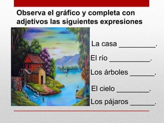 Observa el gráfico y completa con
adjetivos las siguientes expresiones
La casa _________.
El río __________.
Los árboles ______.
El cielo ________.
Los pájaros ______.
 