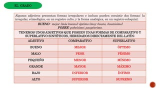 Algunos adjetivos presentan formas irregulares e incluso pueden coexistir dos formas: la
irregular, etimológica, en un registro culto, y la forma analógica, en un registro coloquial.
BUENO: mejor (más bueno); óptimo (muy bueno, buenísimo)
POBRE: pobrísimo; paupérrimo.
TENEMOS UNOS ADJETIVOS QUE POSEEN UNAS FORMAS DE COMPARATIVO Y
SUPERLATIVO SINTÉTICOS, HEREDADOS DIRECTAMENTE DEL LATÍN:
ADJETIVO COMPARATIVO SUPERLATIVO
BUENO MEJOR ÓPTIMO
MALO PEOR PÉSIMO
PEQUEÑO MENOR MÍNIMO
GRANDE MAYOR MÁXIMO
BAJO INFERIOR ÍNFIMO
ALTO SUPERIOR SUPREMO
EL GRADO
 