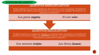 ADJETIVOS EXPLICATIVOS:
El adjetivo aporta una cualidad que describe a un referente dado, sin delimitar el contenido del
sustantivo. Se le conoce también como EPÍTETO. Designan una cualidad inherente al sustantivo.
Normalmente va antepuesto al sustantivo.
Las mansas ovejas. Los fieros leones.
ADJETIVOS ESPECIFICATIVOS:
Suelen delimitar la extensión significativa del sustantivo al que acompañan. El ámbito de
significación del adjetivo queda delimitado a los que poseen esa cualidad. Normalmente va
pospuesto al sustantivo.
Los gatos negros. El calor solar.
FUNCIONES DEL ADJETIVO
 