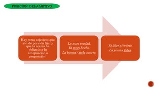 Hay otros adjetivos que
son de posición fija, y
que la norma ha
obligado a la
anteposición o
posposición:
La pura verdad.
El mero hecho.
La buena / mala suerte.
El libre albedrío.
La puerta falsa.
POSICIÓN DEL ADJETIVO
 