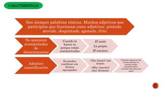 Son siempre palabras tónicas. Muchos adjetivos son
participios que funcionan como adjetivos: pintado,
movido, despintado, agotado, frito.
No aparecen
acompañadas
de
determinantes
Cuando lo
hacen es
porque están
sustantivadas
El malo,
La guapa,
El anciano.
Admiten
cuantificación
Se pueden
combinar con
formas
apocopadas
•Tan (tanto): tan
bonito.
•Muy (mucho):
muy hermoso.
•Cuando aparecen las
formas plenas es
porque están
sustantivados:
¡Cuánto listo hay por
aquí!
CARACTERÍSTICAS
 