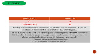 MASCULINO FEMENINO
-O -A
- CONSONANTE +A
Solo hay algunas excepciones en el caso de los adjetivos que por acabar en –S y no ser
palabras agudas se mantienen invariables: Una entrada gratis.
En las SUSTANTIVACIONES, el adjetivo puede asumir el género NEUTRO: la forma es
idéntica a la del masculino, pero se interpreta como neutro cuando la sustantivación se
efectúa mediante el artículo neutro LO (adquiere valor general):
• El bueno (sustantivación en masculino),
• Lo bueno (sustantivación en neutro).
EL GÉNERO
 