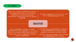 Dado que el adjetivo MAYOR procede de
un comparativo latino, no es correcto
combinarlo con marcas del grado
comparativo. Debe decirse solo el adjetivo
MAYOR:
Mi hijo es mayor que el tuyo, y no * Mi
hijo es más mayor que el tuyo.
Pero si MAYOR se refiere al campo
SEMÁNTICO DEL TAMAÑO, no se puede
usar con las formas MÁS, TAN, porque en
estos casos sí hay un adjetrivo en grado
positivo: GRANDE.
No obstante cuando MAYOR se refiere al
campo SEMÁNTICO DE LA EDAD,
esposible combinarlo con TAN o MÁS:
Tu hijo es tan mayor como el mío; Cuando
seas más mayor irás al colegio.
MAYOR
EL GRADO
 