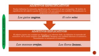 ADJETIVOS EXPLICATIVOS:
El adjetivo aporta una cualidad que describe a un referente dado, sin delimitar el contenido del
sustantivo. Se le conoce también como EPÍTETO. Designan una cualidad inherente al sustantivo.
Normalmente va antepuesto al sustantivo.
Las mansas ovejas. Los fieros leones.
ADJETIVOS ESPECIFICATIVOS:
Suelen delimitar la extensión significativa del sustantivo al que acompañan. El ámbito de
significación del adjetivo queda delimitado a los que poseen esa cualidad. Normalmente va
pospuesto al sustantivo.
Los gatos negros. El calor solar.
FUNCIONES
DEL
ADJETIVO
 