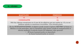 MASCULINO FEMENINO
-O -A
- CONSONANTE +A
Solo hay algunas excepciones en el caso de los adjetivos que por acabar en –S y no ser
palabras agudas se mantienen invariables: Una entrada gratis.
En las SUSTANTIVACIONES, el adjetivo puede asumir el género NEUTRO: la forma es
idéntica a la del masculino, pero se interpreta como neutro cuando la sustantivación se
efectúa mediante el artículo neutro LO (adquiere valor general):
• El bueno (sustantivación en masculino),
• Lo bueno (sustantivación en neutro).
EL GÉNERO
 