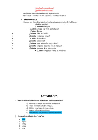 ¿Qué saborprefieres?
¿Qué vamos a hacer?
Las formasmás comunesde estosadjetivosson:
Qué – cuál – cuánto – cuáles– cuánta – cuántos – cuántas
 EXCLAMATIVOS
Cuandoson signode unaactitud exclamativaoadmirativadel hablante.
¡Qué barbaridad!
¡Cuántas hormigas!
 ¡Cuánta alegría se vivió en la fiesta!
¡Cuánta locura!
 ¡Cuánta falta me hacía!
 ¡Cuánta confianza tienes!
 ¡Cuánta honestidad!
 ¡Cuánta hipocresía!
 ¡Cuánta agua toman los deportistas!
 ¡Cuánta simpatía muestra con tu marido!
 ¡Cuánta manteca lleva esa receta!
 ¡Cuánta exigencia tiene el profesor!
ACTIVIDADES
1. ¿Qué oración no presentaun adjetivoen grado superlativo?
a) Elviraesla mayor de todaslas profesoras.
b) Trajo al niñomáshábil del aula.
c) Habita enun caseríomuy pobre.
d) Era unmúsicovirtuosísimo.
e) Gracielaera tan pequeñacomosu muñeca.
2. El masculinodel adjetivo“esta” es:
a. esto
b. aquel
c. estoy
d. estos
e. este
 