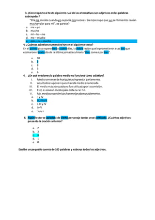 3. ¿Con respectoal textosiguiente cuál de las alternativas son adjetivosenlas palabras
subrayadas?
“Ellame mirabacuando yo exponíamisrazones.Siempre supe que sussentimientostenían
muchovalor para mí” ¿te parece?
a. me – yo
b. mucho
c. mí – te – me
d. me – mucho
e. mis – su – mucho
4. ¿Cuántosadjetivosnumeraleshay en el siguiente texto?
En el quintopisoespero tresocuatro días, la doble raciónque le prometieronesas dosque
cocinaronel sextodía de la últimajornadaculinaria“Dos,comenportres”.
a. 10
b. 9
c. 8
d. 5
e. 6
4. ¿En qué oracionesla palabra mediono funcionacomo adjetivo?
I. Mediocentenarde huelguistasingresóal parlamento.
II. Aquí todossuponenque ellaestámedioenamorada.
III. El mediomásadecuadonofue utilizadaporlacomisión.
IV. Esto essoloun medioparaobtenerel fin.
V. Mis medioseconómicoshanmejoradonotablemente.
a. I y IV
b. III,IV y V
c. I, IIIy IV
d. I y V
e. Solo II
6. Algún lectorse apiadará de cierto personaje tantas veces criticado. ¿Cuántos adjetivos
presentala oración anterior?
a. 2
b. 3
c. 4
d. 1
e. 0
Escribe un pequeñocuentode 100 palabras y subraya todos los adjetivos.
 