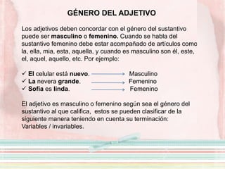 GÉNERO DEL ADJETIVO
Los adjetivos deben concordar con el género del sustantivo
puede ser masculino o femenino. Cuando se habla del
sustantivo femenino debe estar acompañado de artículos como
la, ella, mia, esta, aquella, y cuando es masculino son él, este,
el, aquel, aquello, etc. Por ejemplo:
 El celular está nuevo. Masculino
 La nevera grande. Femenino
 Sofía es linda. Femenino
El adjetivo es masculino o femenino según sea el género del
sustantivo al que califica, estos se pueden clasificar de la
siguiente manera teniendo en cuenta su terminación:
Variables / invariables.
 