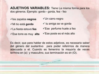ADJETIVOS VARIABLES: Tiene La misma forma para los
dos géneros. Ejemplo: gordo - gorda, fea - feo
los zapatos negros
Mi tio está gordo
La fiesta estuvo fea
Esa torre es muy alta
Es decir, que para hablar de estos adjetivos, es necesario saber
del género del sustantivo para poder referirnos de manera
adecuada a el. Cuando es femenino la mayoría de veces
termina en (a) y masculino, sus terminación es en (O).
Un carro negro
 tu amiga se ve gorda
Ese perfume huele a feo
Ese poste es el más alto
 