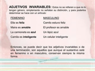 ADJETIVOS INVARIABLES: Estos no se refieren a que no lo
tengan género, simplemente no señalan su distinción, y para poderlos
determinar se hace con un artículo:
FEMENINO
Ella es feliz
Maira es amable
La camioneta es azul
Camila es inteligente
Entonces, se puede decir que los adjetivos invariables o de
una terminación, son aquellos que aunque el sustantivo esté
en femenino o en masculino, conservan siempre la misma
forma.
MASCULINO
Camilo estuvo feliz
El profesor es amable
Un lápiz azul
Un celular inteligente
 